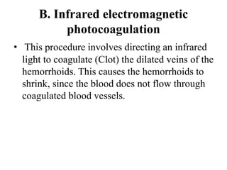 B. Infrared electromagnetic
photocoagulation
• This procedure involves directing an infrared
light to coagulate (Clot) the dilated veins of the
hemorrhoids. This causes the hemorrhoids to
shrink, since the blood does not flow through
coagulated blood vessels.
 