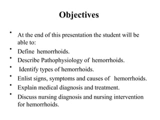 Objectives
• At the end of this presentation the student will be
able to:
Define hemorrhoids.
Describe Pathophysiology of hemorrhoids.
Identify types of hemorrhoids.
Enlist signs, symptoms and causes of hemorrhoids.
Explain medical diagnosis and treatment.
Discuss nursing diagnosis and nursing intervention
for hemorrhoids.
•
•
•
•
•
•
 