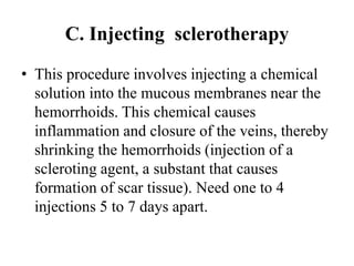 C. Injecting sclerotherapy
• This procedure involves injecting a chemical
solution into the mucous membranes near the
hemorrhoids. This chemical causes
inflammation and closure of the veins, thereby
shrinking the hemorrhoids (injection of a
scleroting agent, a substant that causes
formation of scar tissue). Need one to 4
injections 5 to 7 days apart.
 