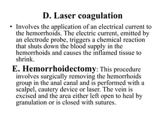 D. Laser coagulation
• Involves the application of an electrical current to
the hemorrhoids. The electric current, emitted by
an electrode probe, triggers a chemical reaction
that shuts down the blood supply in the
hemorrhoids and causes the inflamed tissue to
shrink.
E. Hemorrhoidectomy: This procedure
involves surgically removing the hemorrhoids
group in the anal canal and is performed with a
scalpel, cautery device or laser. The vein is
excised and the area either left open to heal by
granulation or is closed with sutures.
 
