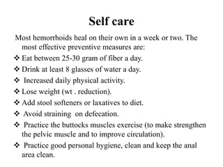 Self care
Most hemorrhoids heal on their own in a week or two. The
most effective preventive measures are:
 Eat between 25-30 gram of fiber a day.
 Drink at least 8 glasses of water a day.
 Increased daily physical activity.
 Lose weight (wt . reduction).
 Add stool softeners or laxatives to diet.
 Avoid straining on defecation.
 Practice the buttocks muscles exercise (to make strengthen
the pelvic muscle and to improve circulation).
 Practice good personal hygiene, clean and keep the anal
area clean.
 