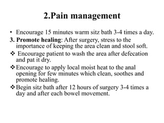 2.Pain management
• Encourage 15 minutes warm sitz bath 3-4 times a day.
3. Promote healing: After surgery, stress to the
importance of keeping the area clean and stool soft.
 Encourage patient to wash the area after defecation
and pat it dry.
Encourage to apply local moist heat to the anal
opening for few minutes which clean, soothes and
promote healing.
Begin sitz bath after 12 hours of surgery 3-4 times a
day and after each bowel movement.
 