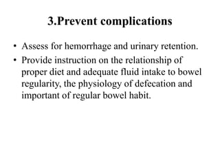 3.Prevent complications
• Assess for hemorrhage and urinary retention.
• Provide instruction on the relationship of
proper diet and adequate fluid intake to bowel
regularity, the physiology of defecation and
important of regular bowel habit.
 