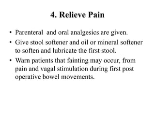 4. Relieve Pain
• Parenteral and oral analgesics are given.
• Give stool softener and oil or mineral softener
to soften and lubricate the first stool.
• Warn patients that fainting may occur, from
pain and vagal stimulation during first post
operative bowel movements.
 