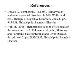 References
• Dozois EJ, Pemberton JH (2006). Hemorrhoids
and other anorectal disorders. In MM Wolfe et al.,
eds., Therapy of Digestive Disorders, 2nd ed., pp.
945-958. Philadelphia: Saunders Elsevier.
Hull TL (2006). Hemorrhoids section of Diseases of
the anorectum. In M Feldman et al., eds., Sleisenger
and Fordtran's Gastrointestinal and Liver Disease,
8th ed., vol. 2, pp. 2833-2852. Philadelphia: Saunders
Elsevier.
•
 