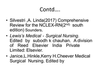 Contd….
• Silvestri ,A. Linda(2017) Comprehensive
Review for the NCLEX-RN(2nd) south
edition) Sounders.
• Lewis’s Medical - Surgical Nursing.
Edited by subodh k chauhan. A division
of Reed Elsevier India Private
Limited: Elsevier.
• Janice,L.Hinkle,Kerry H.Cheever Medical
Surgical Nursing. Edited by
 