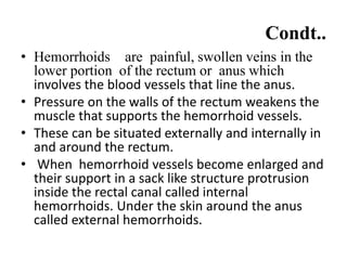 Condt..
• Hemorrhoids are painful, swollen veins in the
lower portion of the rectum or anus which
involves the blood vessels that line the anus.
• Pressure on the walls of the rectum weakens the
muscle that supports the hemorrhoid vessels.
• These can be situated externally and internally in
and around the rectum.
• When hemorrhoid vessels become enlarged and
their support in a sack like structure protrusion
inside the rectal canal called internal
hemorrhoids. Under the skin around the anus
called external hemorrhoids.
 