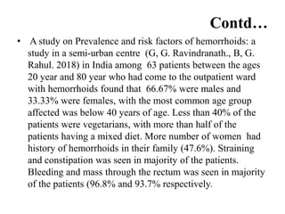 Contd…
• A study on Prevalence and risk factors of hemorrhoids: a
study in a semi-urban centre (G, G. Ravindranath., B, G.
Rahul. 2018) in India among 63 patients between the ages
20 year and 80 year who had come to the outpatient ward
with hemorrhoids found that 66.67% were males and
33.33% were females, with the most common age group
affected was below 40 years of age. Less than 40% of the
patients were vegetarians, with more than half of the
patients having a mixed diet. More number of women had
history of hemorrhoids in their family (47.6%). Straining
and constipation was seen in majority of the patients.
Bleeding and mass through the rectum was seen in majority
of the patients (96.8% and 93.7% respectively.
 