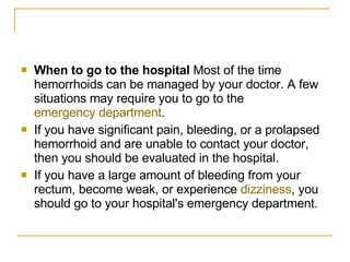 When to go to the hospital  Most of the time hemorrhoids can be managed by your doctor. A few situations may require you to go to the  emergency department . If you have significant pain, bleeding, or a prolapsed hemorrhoid and are unable to contact your doctor, then you should be evaluated in the hospital.  If you have a large amount of bleeding from your rectum, become weak, or experience  dizziness , you should go to your hospital's emergency department.  