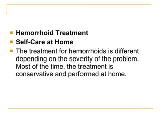 Hemorrhoid Treatment Self-Care at Home The treatment for hemorrhoids is different depending on the severity of the problem. Most of the time, the treatment is conservative and performed at home.  