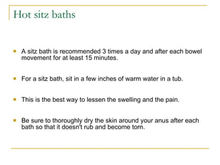 Hot sitz baths  A sitz bath is recommended 3 times a day and after each bowel movement for at least 15 minutes.  For a sitz bath, sit in a few inches of warm water in a tub.  This is the best way to lessen the swelling and the pain.  Be sure to thoroughly dry the skin around your anus after each bath so that it doesn't rub and become torn.  