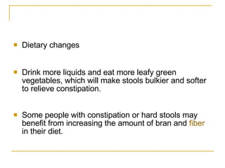 Dietary changes  Drink more liquids and eat more leafy green vegetables, which will make stools bulkier and softer to relieve constipation.  Some people with constipation or hard stools may benefit from increasing the amount of bran and  fiber  in their diet.  
