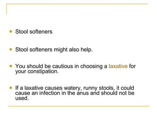 Stool softeners  Stool softeners might also help.  You should be cautious in choosing a  laxative  for your constipation.  If a laxative causes watery, runny stools, it could cause an infection in the anus and should not be used.  
