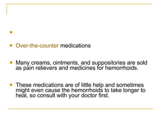 Over-the-counter  medications  Many creams, ointments, and suppositories are sold as pain relievers and medicines for hemorrhoids.  These medications are of little help and sometimes might even cause the hemorrhoids to take longer to heal, so consult with your doctor first.  