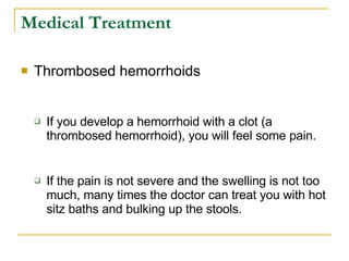 Medical Treatment Thrombosed hemorrhoids  If you develop a hemorrhoid with a clot (a thrombosed hemorrhoid), you will feel some pain.  If the pain is not severe and the swelling is not too much, many times the doctor can treat you with hot sitz baths and bulking up the stools.  