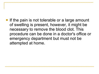 If the pain is not tolerable or a large amount of swelling is present, however, it might be necessary to remove the blood clot. This procedure can be done in a doctor's office or emergency department but must not be attempted at home.  