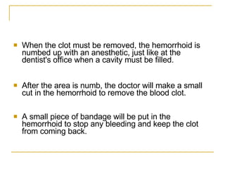 When the clot must be removed, the hemorrhoid is numbed up with an anesthetic, just like at the dentist's office when a cavity must be filled.  After the area is numb, the doctor will make a small cut in the hemorrhoid to remove the blood clot.  A small piece of bandage will be put in the hemorrhoid to stop any bleeding and keep the clot from coming back.  