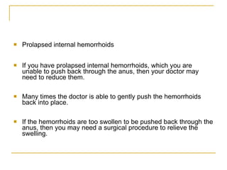 Prolapsed internal hemorrhoids  If you have prolapsed internal hemorrhoids, which you are unable to push back through the anus, then your doctor may need to reduce them.  Many times the doctor is able to gently push the hemorrhoids back into place.  If the hemorrhoids are too swollen to be pushed back through the anus, then you may need a surgical procedure to relieve the swelling.  
