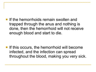 If the hemorrhoids remain swollen and trapped through the anus and nothing is done, then the hemorrhoid will not receive enough blood and start to die.  If this occurs, the hemorrhoid will become infected, and the infection can spread throughout the blood, making you very sick.  