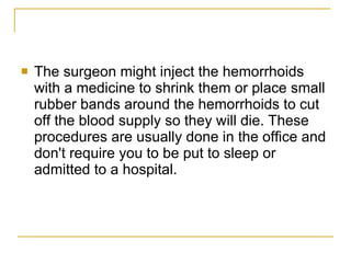 The surgeon might inject the hemorrhoids with a medicine to shrink them or place small rubber bands around the hemorrhoids to cut off the blood supply so they will die. These procedures are usually done in the office and don't require you to be put to sleep or admitted to a hospital.  