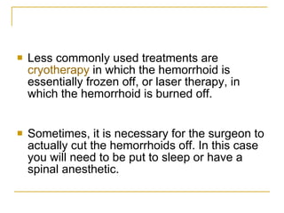 Less commonly used treatments are  cryotherapy  in which the hemorrhoid is essentially frozen off, or laser therapy, in which the hemorrhoid is burned off.  Sometimes, it is necessary for the surgeon to actually cut the hemorrhoids off. In this case you will need to be put to sleep or have a spinal anesthetic.  