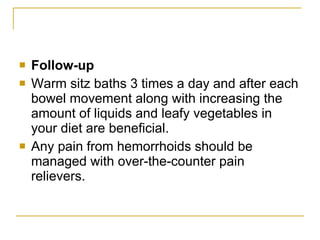 Follow-up Warm sitz baths 3 times a day and after each bowel movement along with increasing the amount of liquids and leafy vegetables in your diet are beneficial.  Any pain from hemorrhoids should be managed with over-the-counter pain relievers.  