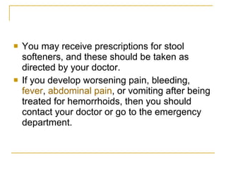 You may receive prescriptions for stool softeners, and these should be taken as directed by your doctor.  If you develop worsening pain, bleeding,  fever ,  abdominal pain , or vomiting after being treated for hemorrhoids, then you should contact your doctor or go to the emergency department.  