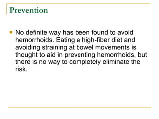 Prevention No definite way has been found to avoid hemorrhoids. Eating a high-fiber diet and avoiding straining at bowel movements is thought to aid in preventing hemorrhoids, but there is no way to completely eliminate the risk. 