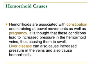 Hemorrhoid Causes Hemorrhoids are associated with  constipation  and straining at bowel movements as well as  pregnancy . It is thought that these conditions lead to increased pressure in the hemorrhoid veins, thus causing them to swell.  Liver disease  can also cause increased pressure in the veins and also cause hemorrhoids.  