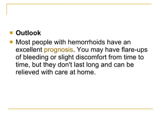 Outlook Most people with hemorrhoids have an excellent  prognosis . You may have flare-ups of bleeding or slight discomfort from time to time, but they don't last long and can be relieved with care at home.  