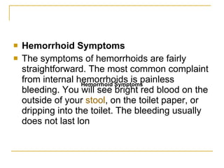 Hemorrhoid Symptoms The symptoms of hemorrhoids are fairly straightforward. The most common complaint from internal hemorrhoids is painless bleeding. You will see bright red blood on the outside of your  stool , on the toilet paper, or dripping into the toilet. The bleeding usually does not last lon Hemorrhoid Symptoms 