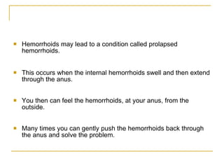 Hemorrhoids may lead to a condition called prolapsed hemorrhoids.  This occurs when the internal hemorrhoids swell and then extend through the anus.  You then can feel the hemorrhoids, at your anus, from the outside.  Many times you can gently push the hemorrhoids back through the anus and solve the problem.  