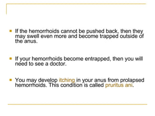 If the hemorrhoids cannot be pushed back, then they may swell even more and become trapped outside of the anus.  If your hemorrhoids become entrapped, then you will need to see a doctor.  You may develop  itching  in your anus from prolapsed hemorrhoids. This condition is called  pruritus   ani .  