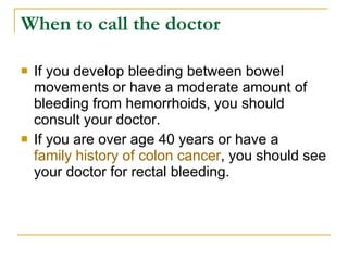 When to call the doctor If you develop bleeding between bowel movements or have a moderate amount of bleeding from hemorrhoids, you should consult your doctor.  If you are over age 40 years or have a  family history of colon cancer , you should see your doctor for rectal bleeding.  