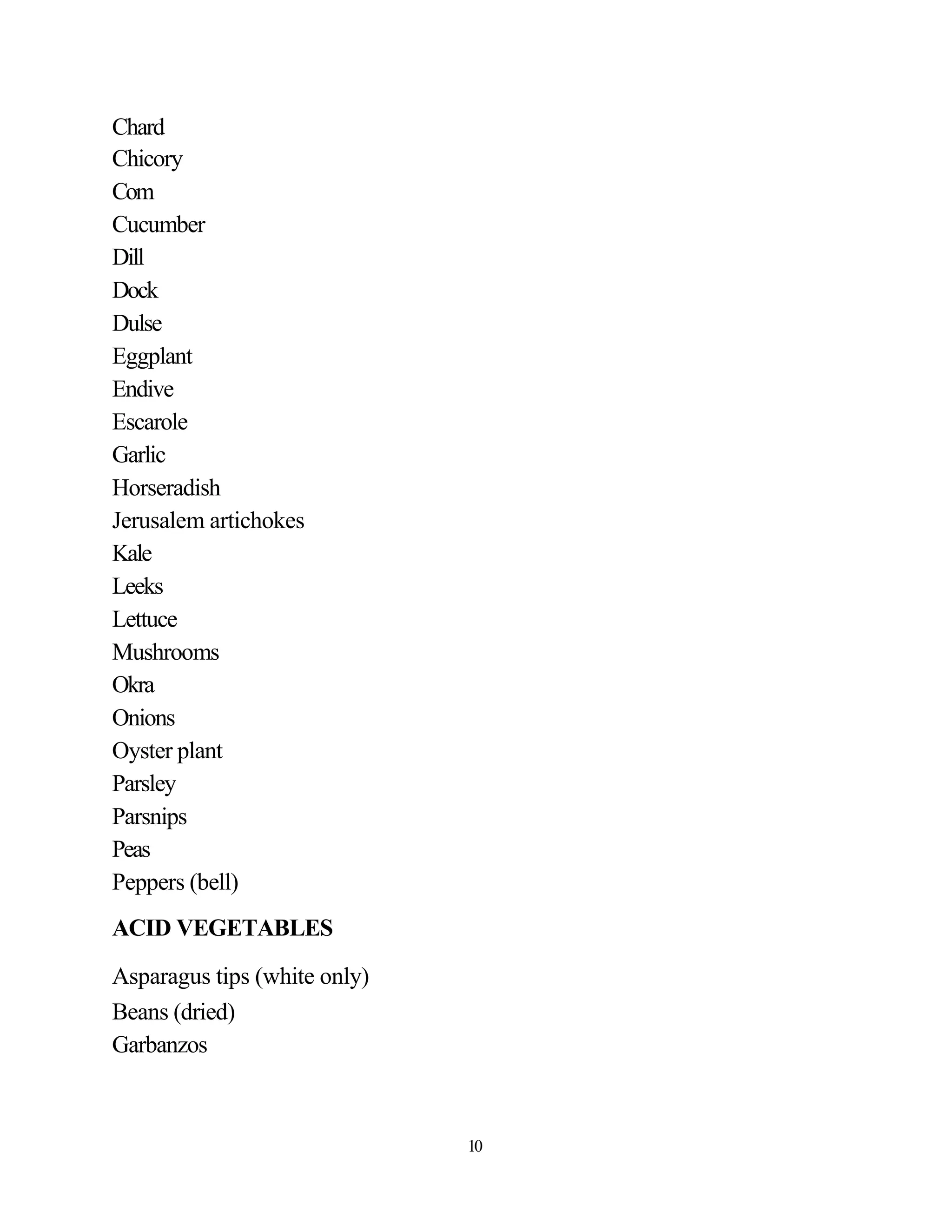 Chard
Chicory
Com
Cucumber
Dill
Dock
Dulse
Eggplant
Endive
Escarole
Garlic
Horseradish
Jerusalem artichokes
Kale
Leeks
Lettuce
Mushrooms
Okra
Onions
Oyster plant
Parsley
Parsnips
Peas
Peppers (bell)
ACID VEGETABLES

Asparagus tips (white only)
Beans (dried)
Garbanzos



                              10
 