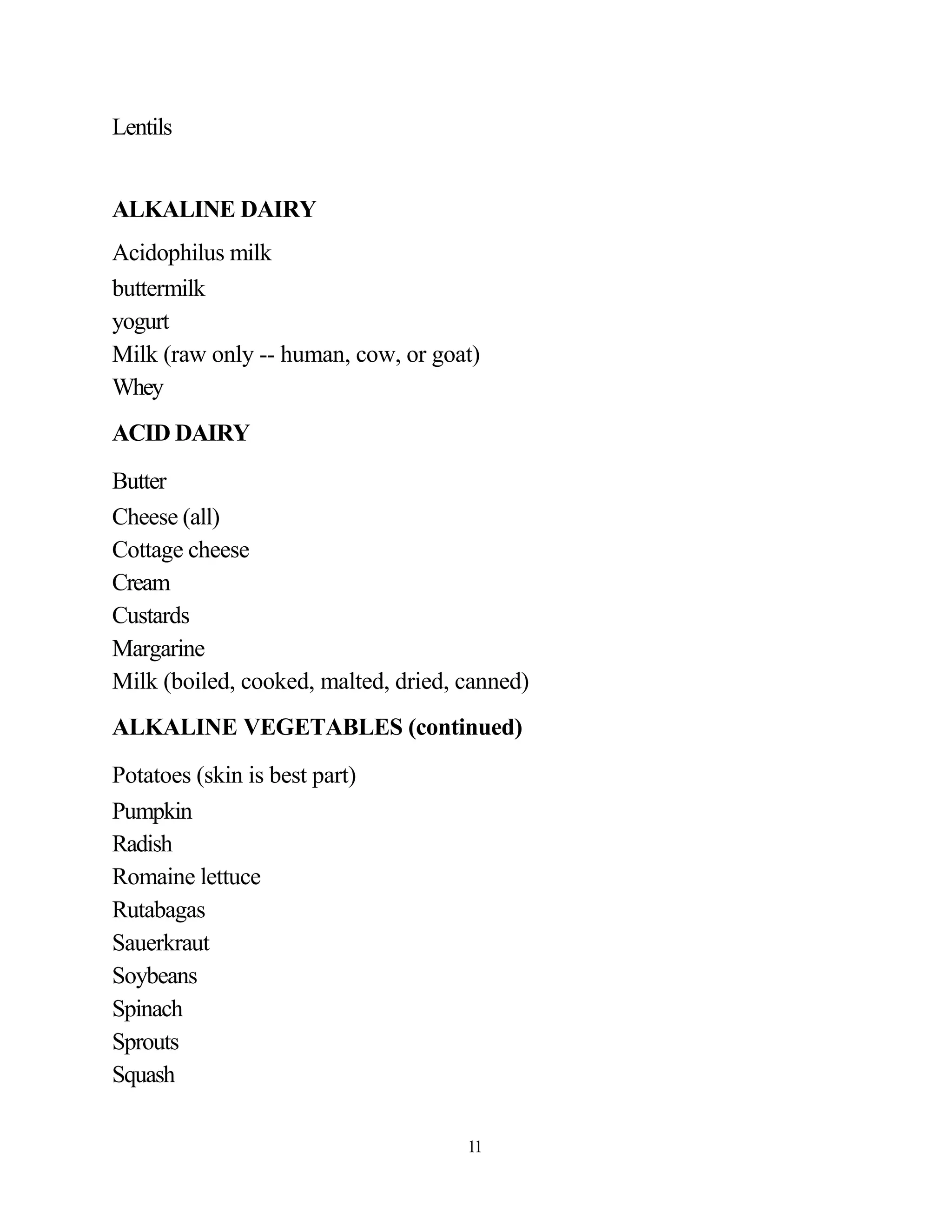 Lentils


ALKALINE DAIRY
Acidophilus milk
buttermilk
yogurt
Milk (raw only -- human, cow, or goat)
Whey
ACID DAIRY
Butter
Cheese (all)
Cottage cheese
Cream
Custards
Margarine
Milk (boiled, cooked, malted, dried, canned)
ALKALINE VEGETABLES (continued)
Potatoes (skin is best part)
Pumpkin
Radish
Romaine lettuce
Rutabagas
Sauerkraut
Soybeans
Spinach
Sprouts
Squash

                                     11
 