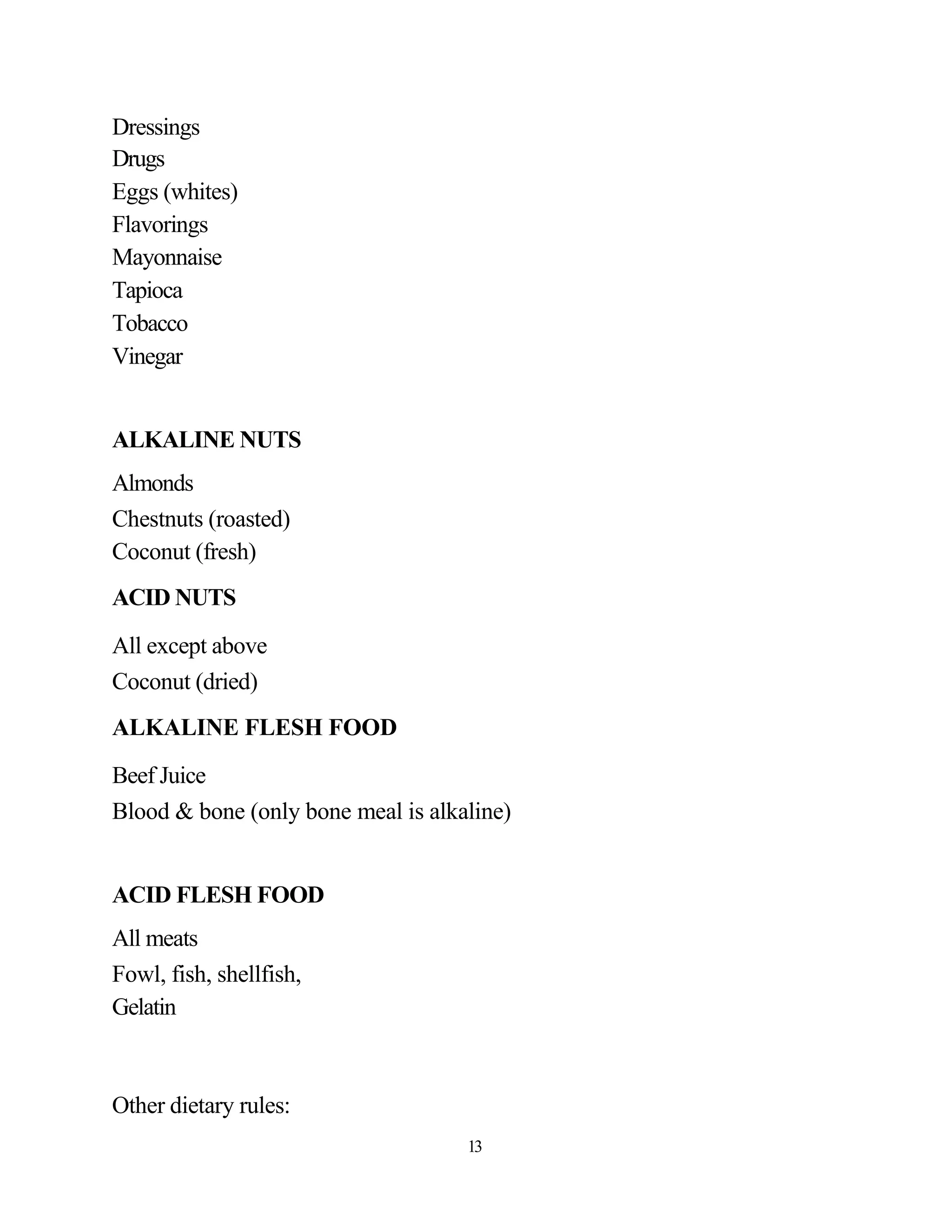 Dressings
Drugs
Eggs (whites)
Flavorings
Mayonnaise
Tapioca
Tobacco
Vinegar


ALKALINE NUTS
Almonds
Chestnuts (roasted)
Coconut (fresh)
ACID NUTS

All except above
Coconut (dried)
ALKALINE FLESH FOOD
Beef Juice
Blood & bone (only bone meal is alkaline)


ACID FLESH FOOD
All meats
Fowl, fish, shellfish,
Gelatin



Other dietary rules:
                                    13
 