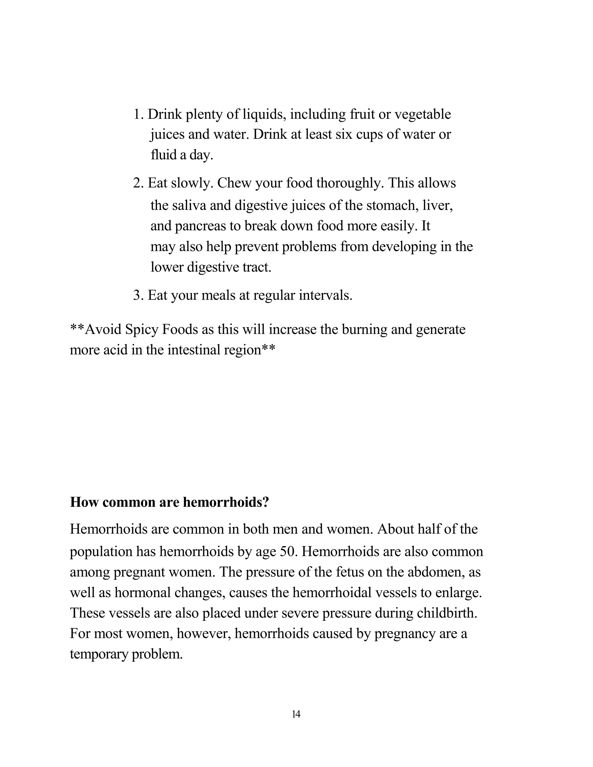 1. Drink plenty of liquids, including fruit or vegetable
             juices and water. Drink at least six cups of water or
             fluid a day.
          2. Eat slowly. Chew your food thoroughly. This allows
             the saliva and digestive juices of the stomach, liver,
             and pancreas to break down food more easily. It
             may also help prevent problems from developing in the
             lower digestive tract.
          3. Eat your meals at regular intervals.

**Avoid Spicy Foods as this will increase the burning and generate
more acid in the intestinal region**




How common are hemorrhoids?
Hemorrhoids are common in both men and women. About half of the
population has hemorrhoids by age 50. Hemorrhoids are also common
among pregnant women. The pressure of the fetus on the abdomen, as
well as hormonal changes, causes the hemorrhoidal vessels to enlarge.
These vessels are also placed under severe pressure during childbirth.
For most women, however, hemorrhoids caused by pregnancy are a
temporary problem.


                                      14
 