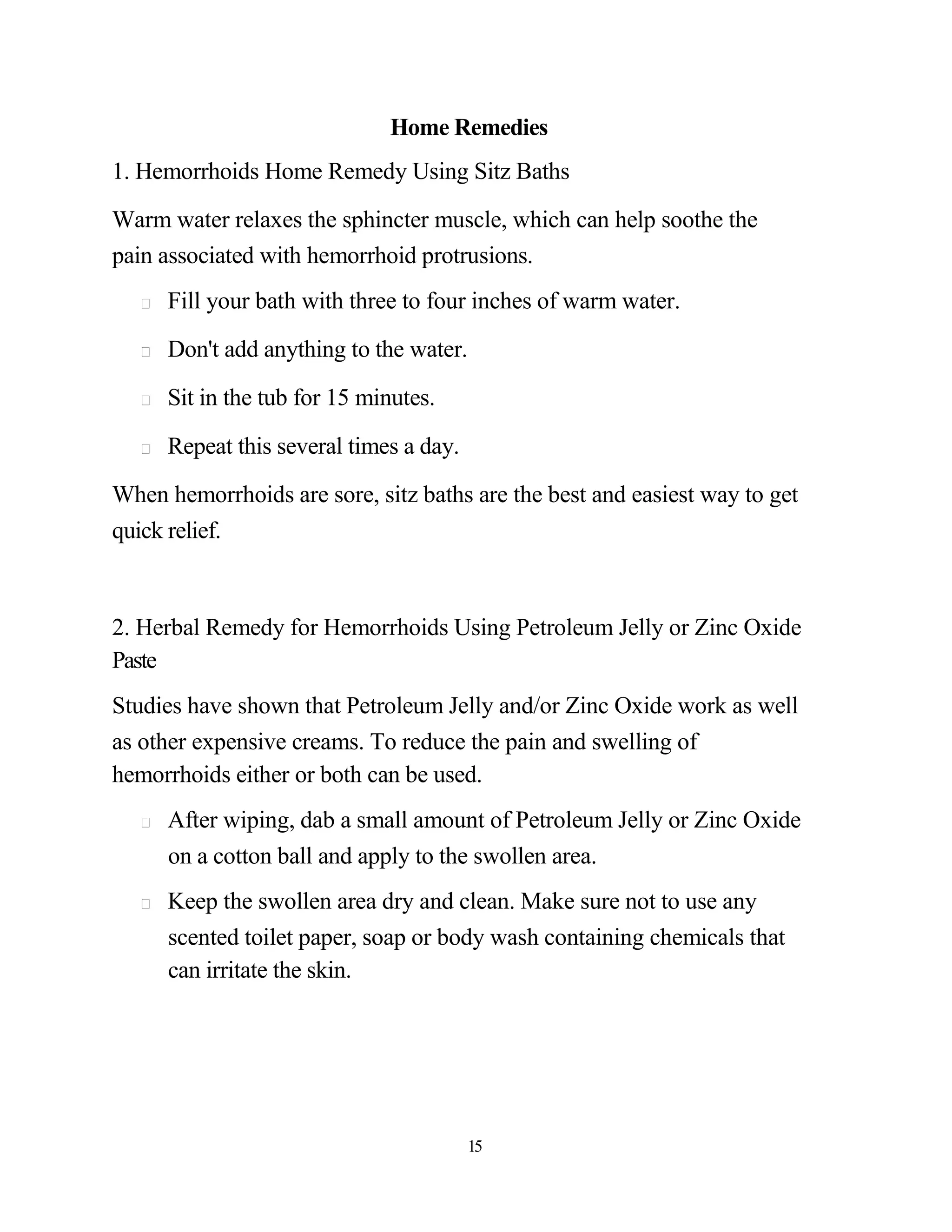 Home Remedies
1. Hemorrhoids Home Remedy Using Sitz Baths

Warm water relaxes the sphincter muscle, which can help soothe the
pain associated with hemorrhoid protrusions.
     Fill your bath with three to four inches of warm water.

     Don't add anything to the water.

     Sit in the tub for 15 minutes.

     Repeat this several times a day.

When hemorrhoids are sore, sitz baths are the best and easiest way to get
quick relief.



2. Herbal Remedy for Hemorrhoids Using Petroleum Jelly or Zinc Oxide
Paste
Studies have shown that Petroleum Jelly and/or Zinc Oxide work as well
as other expensive creams. To reduce the pain and swelling of
hemorrhoids either or both can be used.
     After wiping, dab a small amount of Petroleum Jelly or Zinc Oxide
     on a cotton ball and apply to the swollen area.
     Keep the swollen area dry and clean. Make sure not to use any
     scented toilet paper, soap or body wash containing chemicals that
     can irritate the skin.




                                        15
 