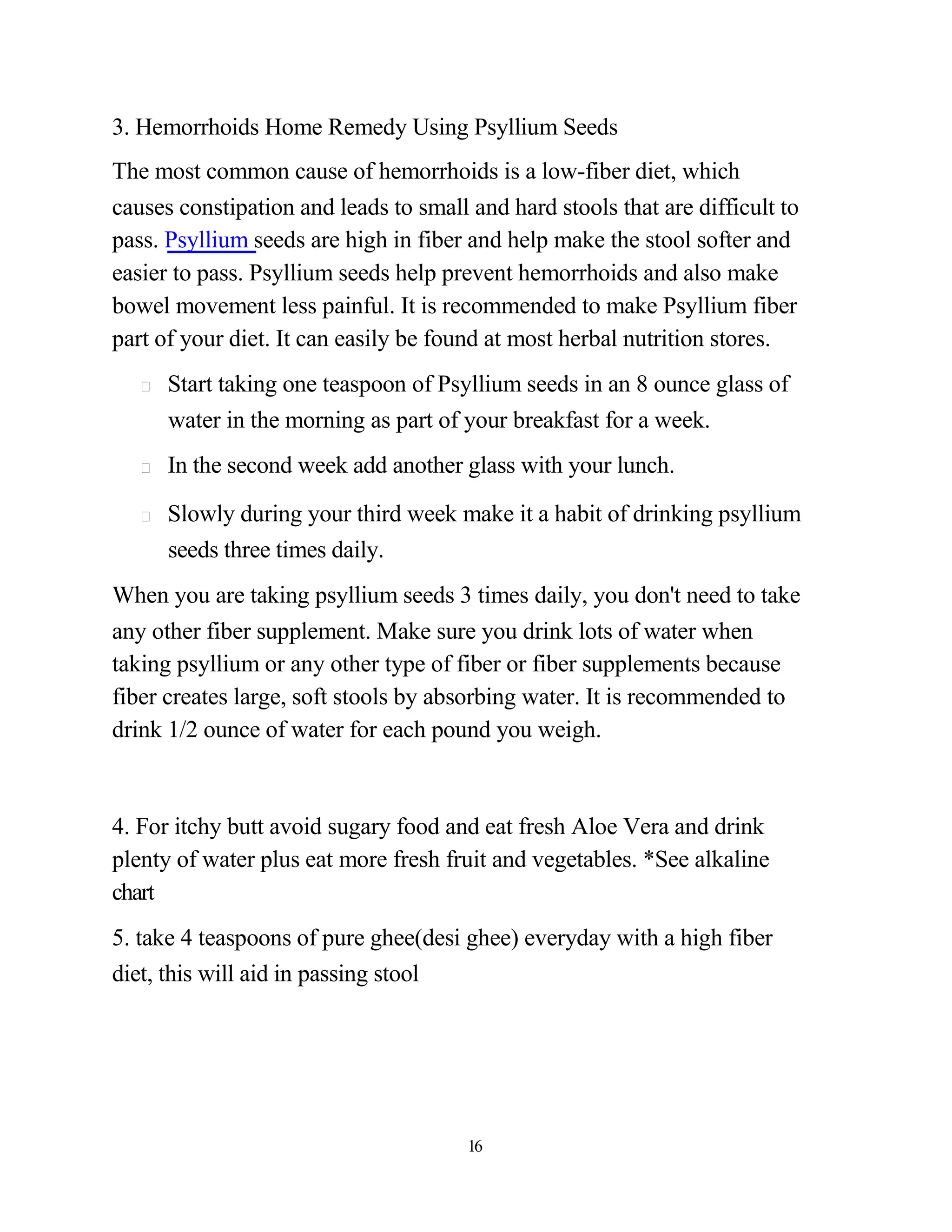 3. Hemorrhoids Home Remedy Using Psyllium Seeds
The most common cause of hemorrhoids is a low-fiber diet, which
causes constipation and leads to small and hard stools that are difficult to
pass. Psyllium seeds are high in fiber and help make the stool softer and
easier to pass. Psyllium seeds help prevent hemorrhoids and also make
bowel movement less painful. It is recommended to make Psyllium fiber
part of your diet. It can easily be found at most herbal nutrition stores.
      Start taking one teaspoon of Psyllium seeds in an 8 ounce glass of
      water in the morning as part of your breakfast for a week.
      In the second week add another glass with your lunch.

      Slowly during your third week make it a habit of drinking psyllium
      seeds three times daily.
When you are taking psyllium seeds 3 times daily, you don't need to take
any other fiber supplement. Make sure you drink lots of water when
taking psyllium or any other type of fiber or fiber supplements because
fiber creates large, soft stools by absorbing water. It is recommended to
drink 1/2 ounce of water for each pound you weigh.



4. For itchy butt avoid sugary food and eat fresh Aloe Vera and drink
plenty of water plus eat more fresh fruit and vegetables. *See alkaline
chart
5. take 4 teaspoons of pure ghee(desi ghee) everyday with a high fiber
diet, this will aid in passing stool




                                       16
 