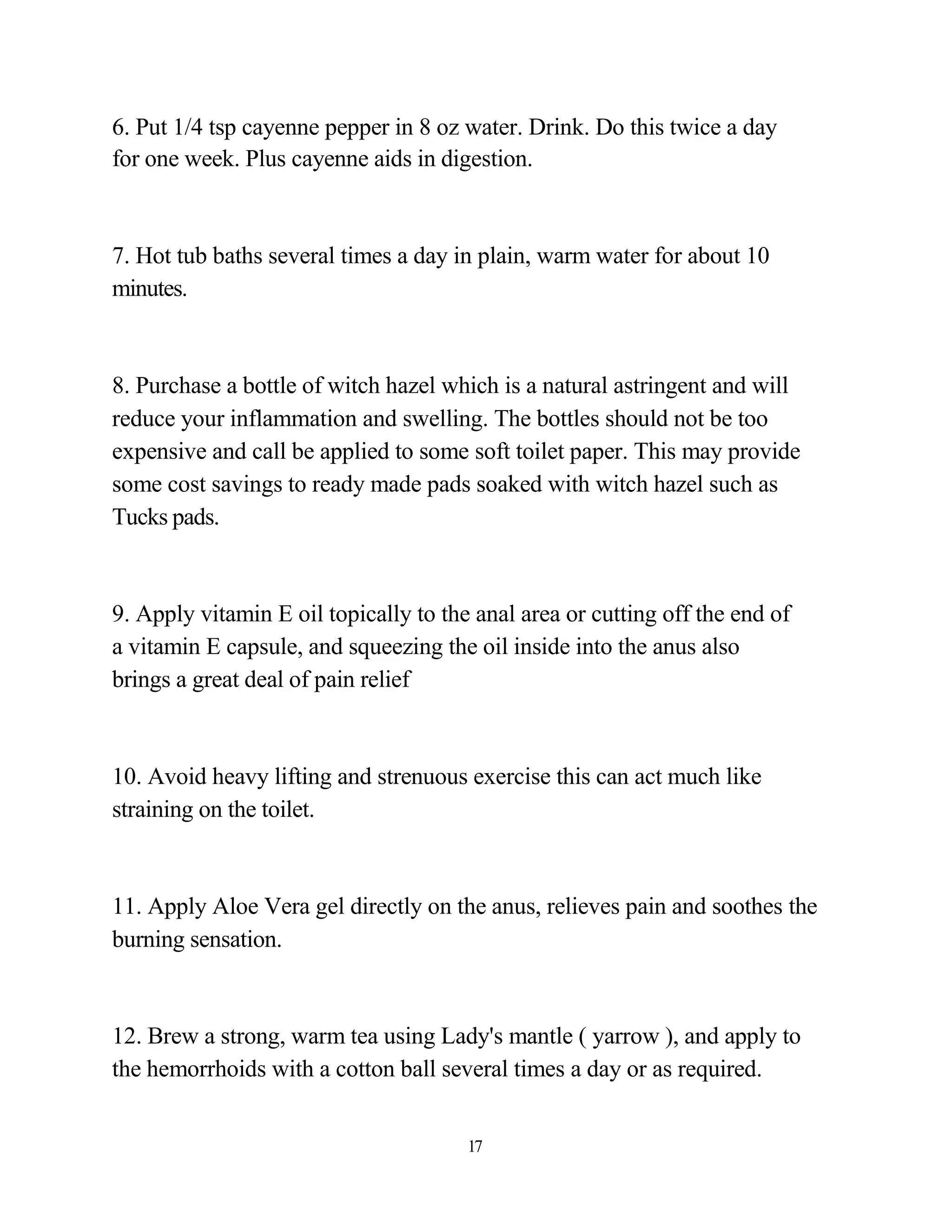 6. Put 1/4 tsp cayenne pepper in 8 oz water. Drink. Do this twice a day
for one week. Plus cayenne aids in digestion.



7. Hot tub baths several times a day in plain, warm water for about 10
minutes.



8. Purchase a bottle of witch hazel which is a natural astringent and will
reduce your inflammation and swelling. The bottles should not be too
expensive and call be applied to some soft toilet paper. This may provide
some cost savings to ready made pads soaked with witch hazel such as
Tucks pads.



9. Apply vitamin E oil topically to the anal area or cutting off the end of
a vitamin E capsule, and squeezing the oil inside into the anus also
brings a great deal of pain relief



10. Avoid heavy lifting and strenuous exercise this can act much like
straining on the toilet.



11. Apply Aloe Vera gel directly on the anus, relieves pain and soothes the
burning sensation.



12. Brew a strong, warm tea using Lady's mantle ( yarrow ), and apply to
the hemorrhoids with a cotton ball several times a day or as required.


                                       17
 