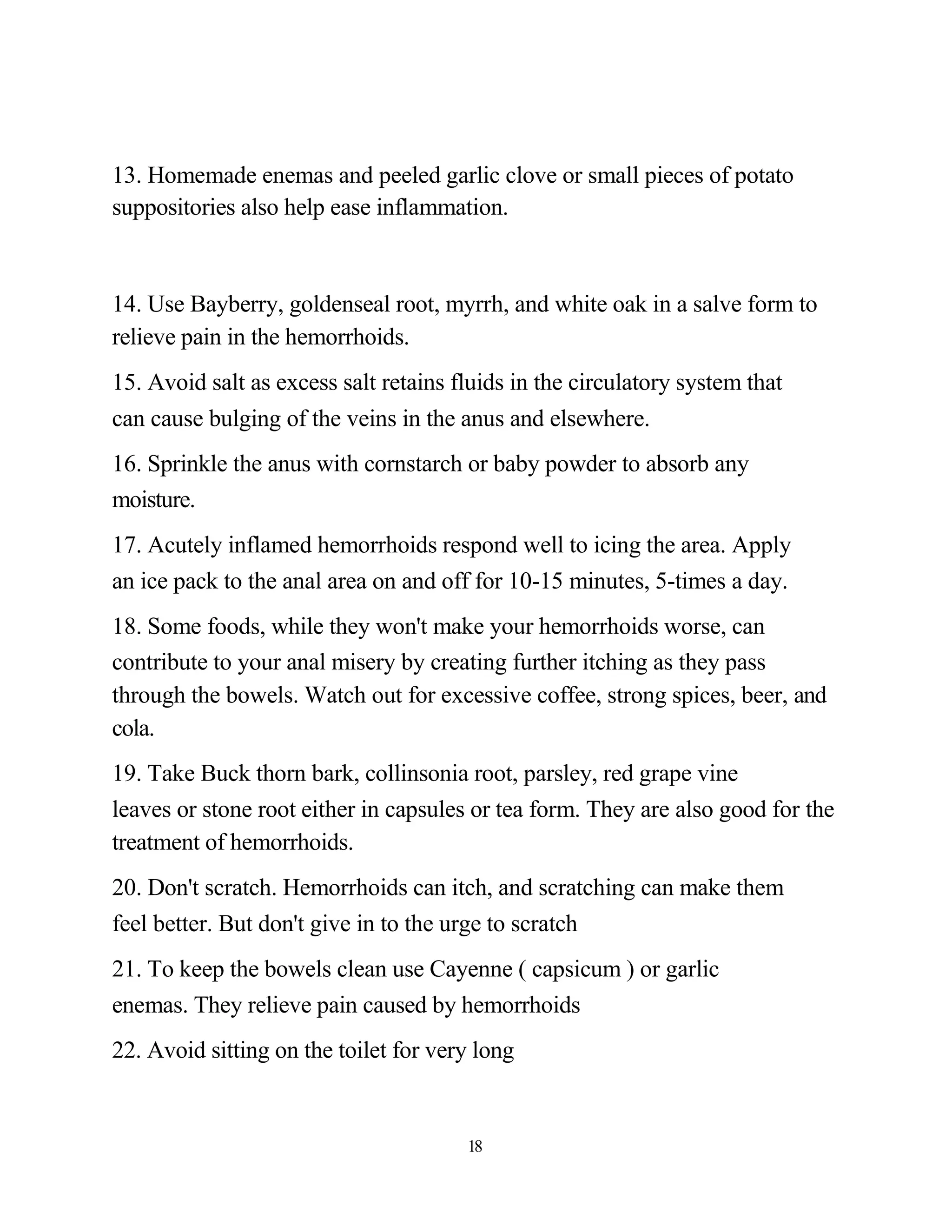 13. Homemade enemas and peeled garlic clove or small pieces of potato
suppositories also help ease inflammation.



14. Use Bayberry, goldenseal root, myrrh, and white oak in a salve form to
relieve pain in the hemorrhoids.
15. Avoid salt as excess salt retains fluids in the circulatory system that
can cause bulging of the veins in the anus and elsewhere.
16. Sprinkle the anus with cornstarch or baby powder to absorb any
moisture.
17. Acutely inflamed hemorrhoids respond well to icing the area. Apply
an ice pack to the anal area on and off for 10-15 minutes, 5-times a day.
18. Some foods, while they won't make your hemorrhoids worse, can
contribute to your anal misery by creating further itching as they pass
through the bowels. Watch out for excessive coffee, strong spices, beer, and
cola.
19. Take Buck thorn bark, collinsonia root, parsley, red grape vine
leaves or stone root either in capsules or tea form. They are also good for the
treatment of hemorrhoids.
20. Don't scratch. Hemorrhoids can itch, and scratching can make them
feel better. But don't give in to the urge to scratch
21. To keep the bowels clean use Cayenne ( capsicum ) or garlic
enemas. They relieve pain caused by hemorrhoids
22. Avoid sitting on the toilet for very long


                                       18
 