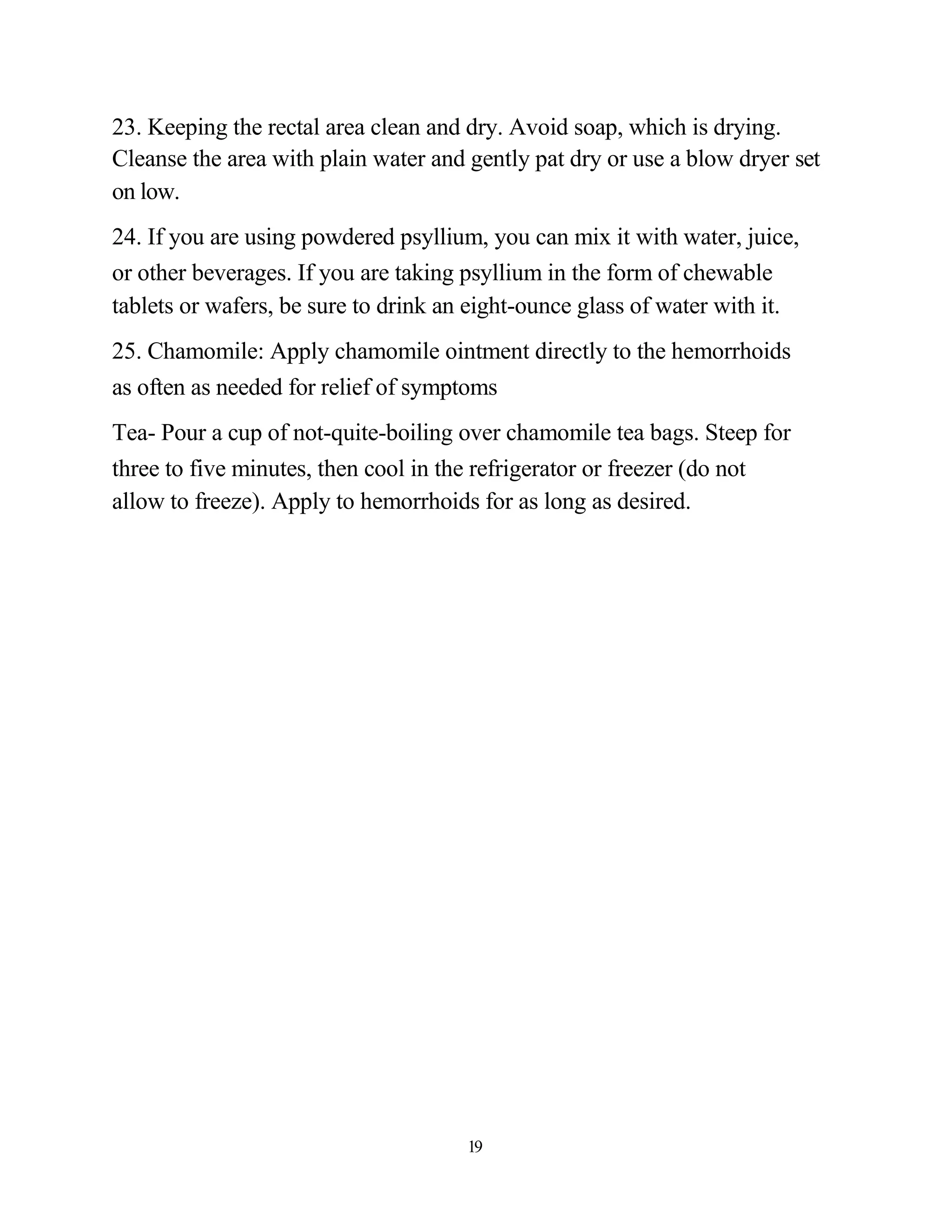 23. Keeping the rectal area clean and dry. Avoid soap, which is drying.
Cleanse the area with plain water and gently pat dry or use a blow dryer set
on low.
24. If you are using powdered psyllium, you can mix it with water, juice,
or other beverages. If you are taking psyllium in the form of chewable
tablets or wafers, be sure to drink an eight-ounce glass of water with it.
25. Chamomile: Apply chamomile ointment directly to the hemorrhoids
as often as needed for relief of symptoms
Tea- Pour a cup of not-quite-boiling over chamomile tea bags. Steep for
three to five minutes, then cool in the refrigerator or freezer (do not
allow to freeze). Apply to hemorrhoids for as long as desired.




                                      19
 