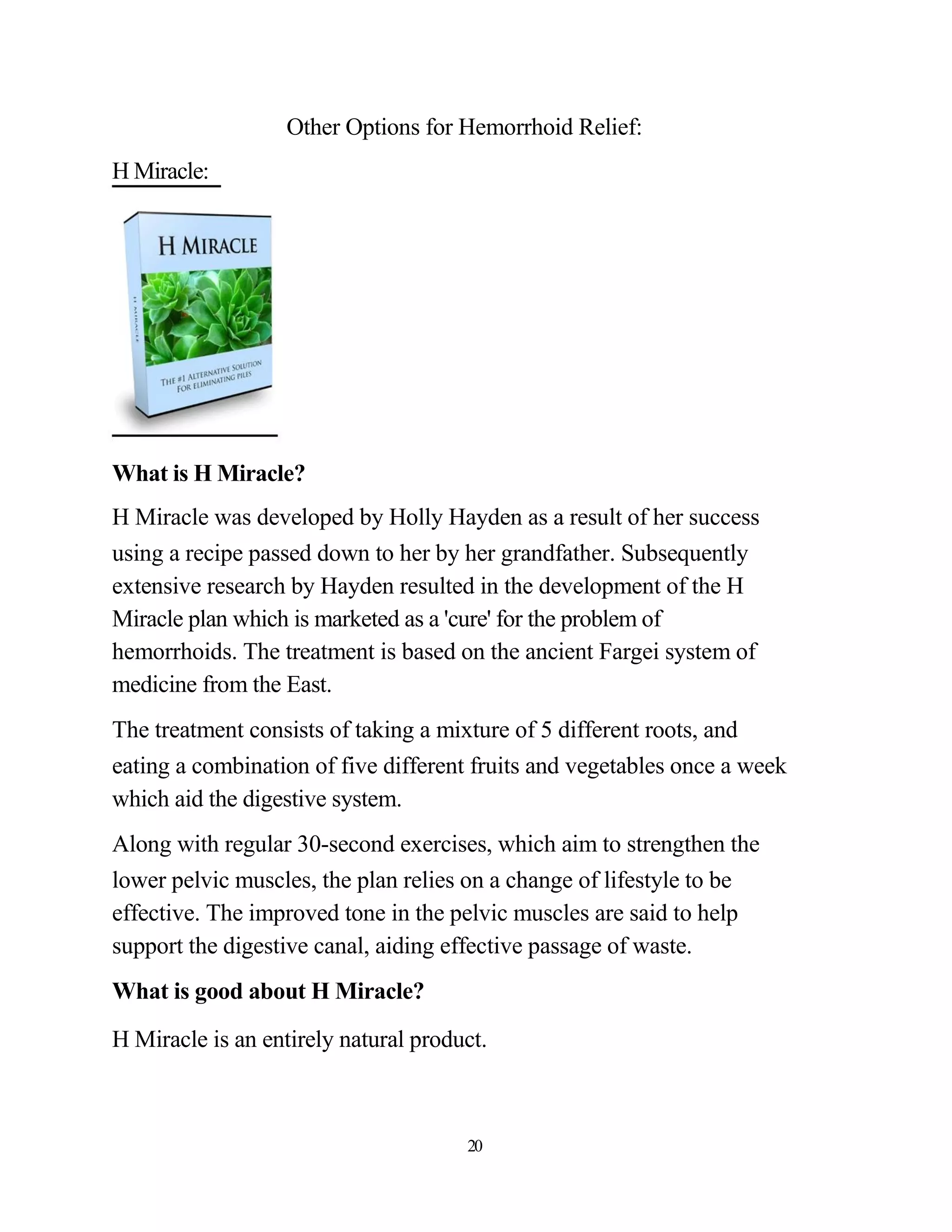 Other Options for Hemorrhoid Relief:
H Miracle:




What is H Miracle?
H Miracle was developed by Holly Hayden as a result of her success
using a recipe passed down to her by her grandfather. Subsequently
extensive research by Hayden resulted in the development of the H
Miracle plan which is marketed as a 'cure' for the problem of
hemorrhoids. The treatment is based on the ancient Fargei system of
medicine from the East.
The treatment consists of taking a mixture of 5 different roots, and
eating a combination of five different fruits and vegetables once a week
which aid the digestive system.
Along with regular 30-second exercises, which aim to strengthen the
lower pelvic muscles, the plan relies on a change of lifestyle to be
effective. The improved tone in the pelvic muscles are said to help
support the digestive canal, aiding effective passage of waste.
What is good about H Miracle?

H Miracle is an entirely natural product.



                                      20
 