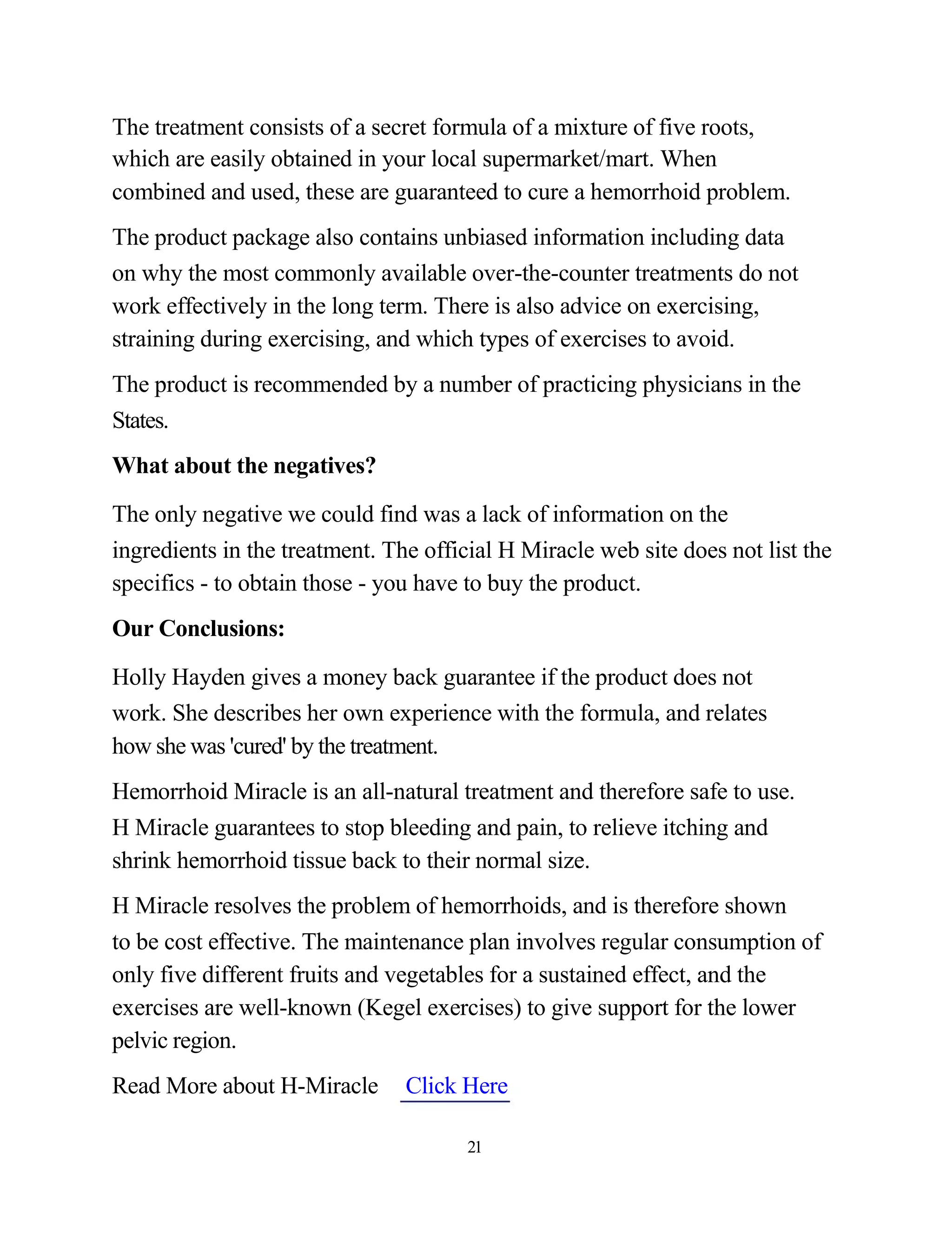 The treatment consists of a secret formula of a mixture of five roots,
which are easily obtained in your local supermarket/mart. When
combined and used, these are guaranteed to cure a hemorrhoid problem.
The product package also contains unbiased information including data
on why the most commonly available over-the-counter treatments do not
work effectively in the long term. There is also advice on exercising,
straining during exercising, and which types of exercises to avoid.
The product is recommended by a number of practicing physicians in the
States.
What about the negatives?

The only negative we could find was a lack of information on the
ingredients in the treatment. The official H Miracle web site does not list the
specifics - to obtain those - you have to buy the product.
Our Conclusions:

Holly Hayden gives a money back guarantee if the product does not
work. She describes her own experience with the formula, and relates
how she was 'cured' by the treatment.
Hemorrhoid Miracle is an all-natural treatment and therefore safe to use.
H Miracle guarantees to stop bleeding and pain, to relieve itching and
shrink hemorrhoid tissue back to their normal size.
H Miracle resolves the problem of hemorrhoids, and is therefore shown
to be cost effective. The maintenance plan involves regular consumption of
only five different fruits and vegetables for a sustained effect, and the
exercises are well-known (Kegel exercises) to give support for the lower
pelvic region.
Read More about H-Miracle       Click Here

                                       21
 