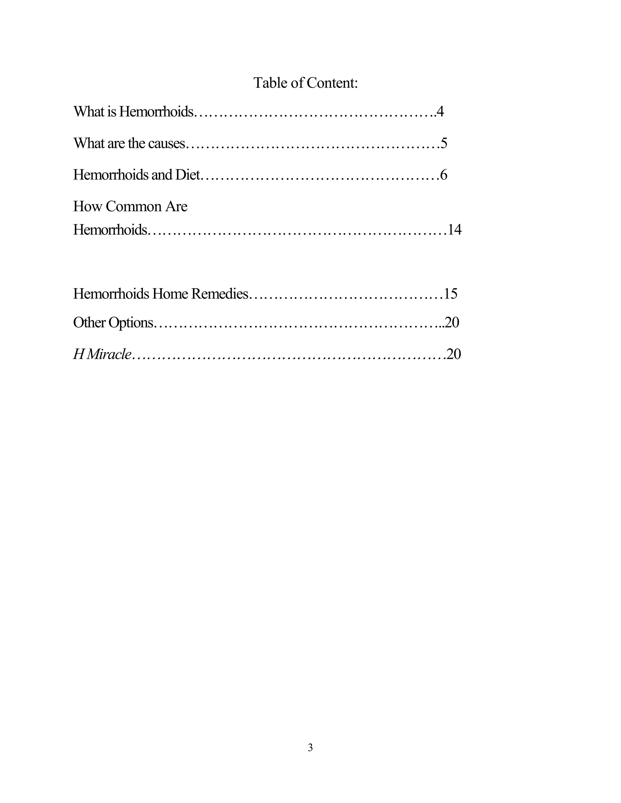 Table of Content:
What is Hemorrhoids.4

What are the causes5

Hemorrhoids and Diet6

How Common Are
Hemorrhoids14



Hemorrhoids Home Remedies15
Other Options..20

H Miracle20




                          3
 