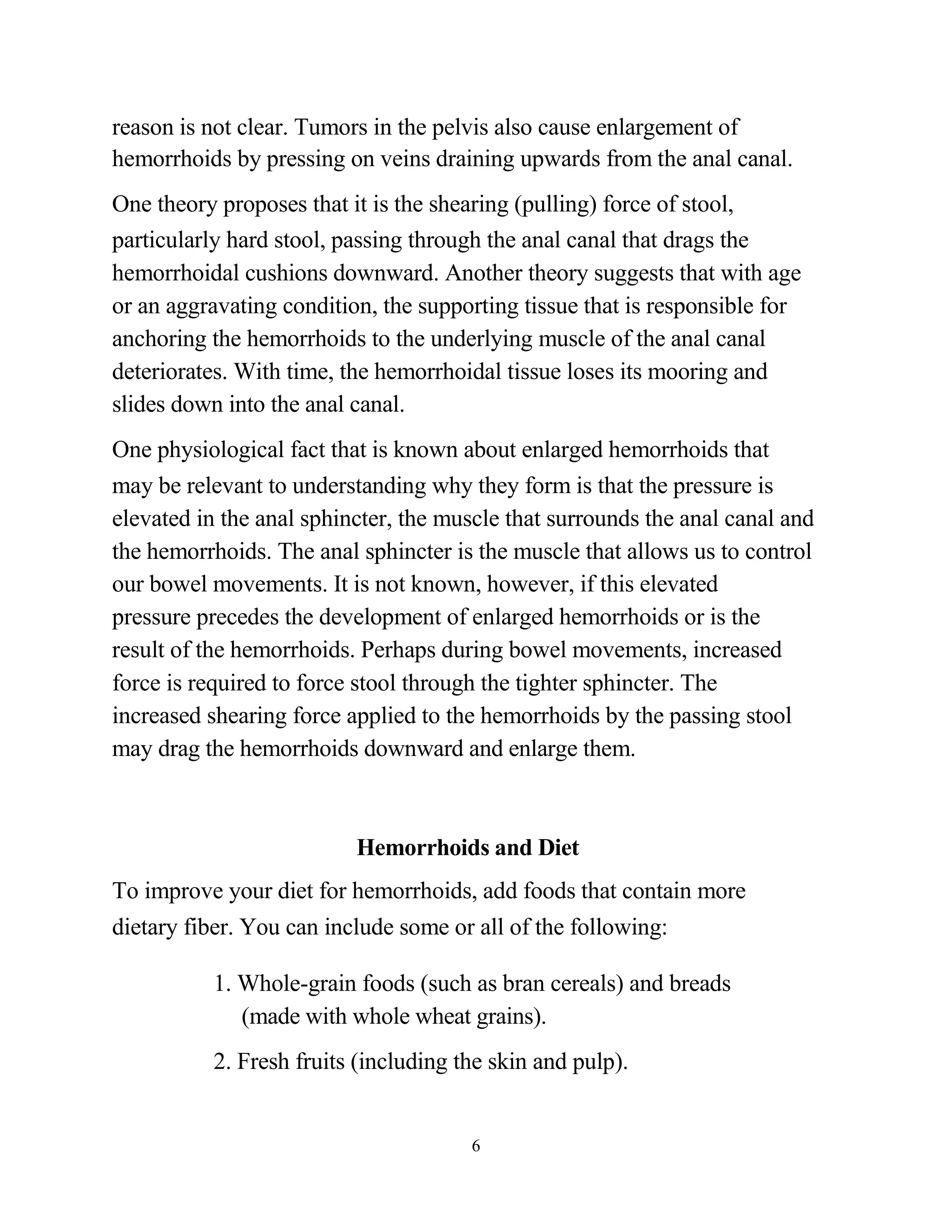 reason is not clear. Tumors in the pelvis also cause enlargement of
hemorrhoids by pressing on veins draining upwards from the anal canal.
One theory proposes that it is the shearing (pulling) force of stool,
particularly hard stool, passing through the anal canal that drags the
hemorrhoidal cushions downward. Another theory suggests that with age
or an aggravating condition, the supporting tissue that is responsible for
anchoring the hemorrhoids to the underlying muscle of the anal canal
deteriorates. With time, the hemorrhoidal tissue loses its mooring and
slides down into the anal canal.
One physiological fact that is known about enlarged hemorrhoids that
may be relevant to understanding why they form is that the pressure is
elevated in the anal sphincter, the muscle that surrounds the anal canal and
the hemorrhoids. The anal sphincter is the muscle that allows us to control
our bowel movements. It is not known, however, if this elevated
pressure precedes the development of enlarged hemorrhoids or is the
result of the hemorrhoids. Perhaps during bowel movements, increased
force is required to force stool through the tighter sphincter. The
increased shearing force applied to the hemorrhoids by the passing stool
may drag the hemorrhoids downward and enlarge them.



                          Hemorrhoids and Diet
To improve your diet for hemorrhoids, add foods that contain more
dietary fiber. You can include some or all of the following:

          1. Whole-grain foods (such as bran cereals) and breads
             (made with whole wheat grains).
          2. Fresh fruits (including the skin and pulp).


                                      6
 