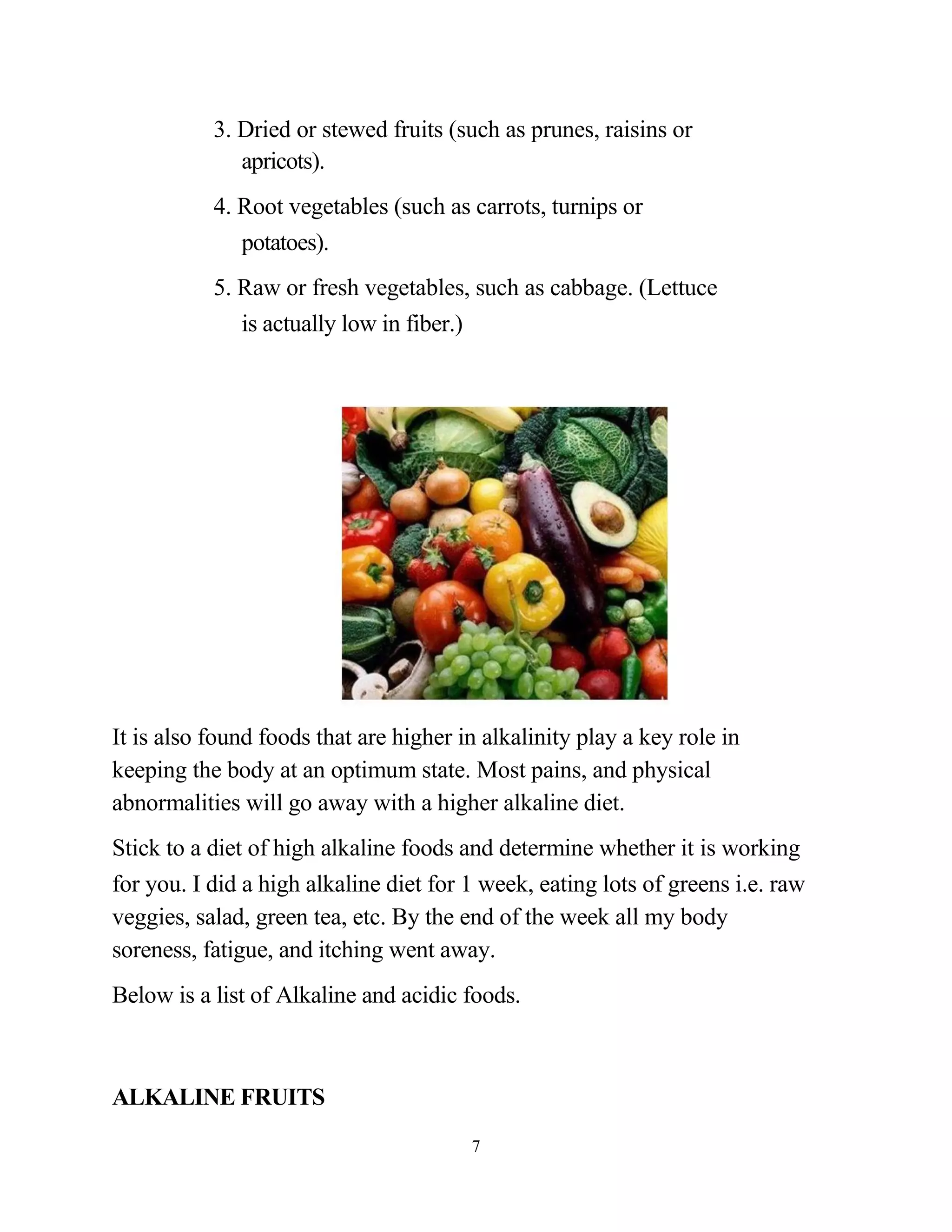 3. Dried or stewed fruits (such as prunes, raisins or
              apricots).
           4. Root vegetables (such as carrots, turnips or
              potatoes).
           5. Raw or fresh vegetables, such as cabbage. (Lettuce
              is actually low in fiber.)




It is also found foods that are higher in alkalinity play a key role in
keeping the body at an optimum state. Most pains, and physical
abnormalities will go away with a higher alkaline diet.
Stick to a diet of high alkaline foods and determine whether it is working
for you. I did a high alkaline diet for 1 week, eating lots of greens i.e. raw
veggies, salad, green tea, etc. By the end of the week all my body
soreness, fatigue, and itching went away.
Below is a list of Alkaline and acidic foods.



ALKALINE FRUITS
                                        7
 
