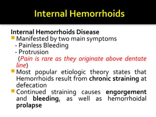 Internal Hemorrhoids Disease
 Manifested by two main symptoms
- Painless Bleeding
- Protrusion
(Pain is rare as they originate above dentate
line)
 Most popular etiologic theory states that
Hemorrhoids result from chronic straining at
defecation
 Continued straining causes engorgement
and bleeding, as well as hemorrhoidal
prolapse
 