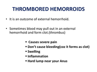 THROMBORED HEMORROIDS
• It is an outcome of external hemorrhoid.
• Sometimes blood may pull out in an external
hemorrhoid and form clot.(thrombus)
 Causes severe pain
 Don’t cause bleeding(coz it forms as clot)
 Swelling
 Inflammation
 Hard lump near your Anus
 